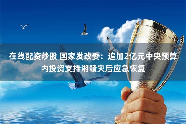 在线配资炒股 国家发改委：追加2亿元中央预算内投资支持湘赣灾后应急恢复