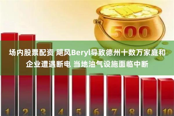 场内股票配资 飓风Beryl导致德州十数万家庭和企业遭遇断电 当地油气设施面临中断