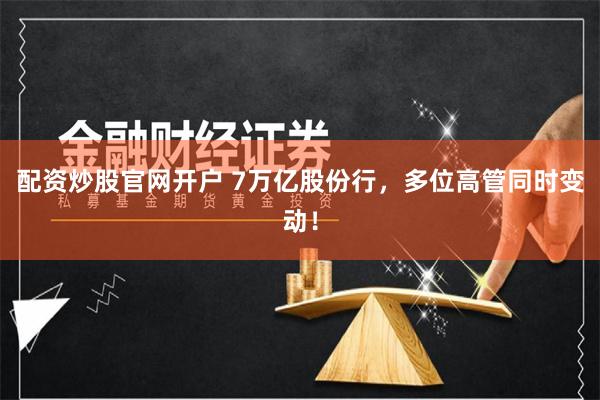 配资炒股官网开户 7万亿股份行，多位高管同时变动！