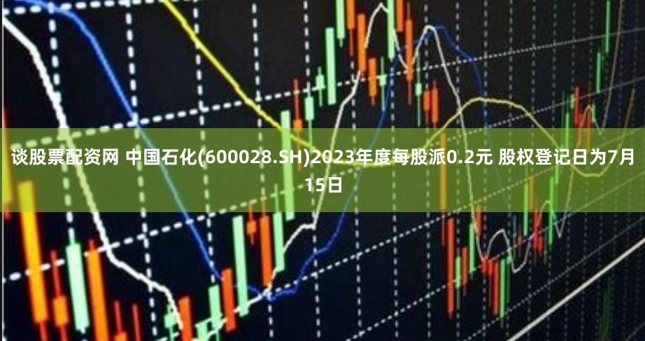 谈股票配资网 中国石化(600028.SH)2023年度每股派0.2元 股权登记日为7月15日