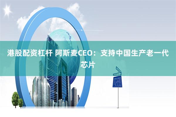 港股配资杠杆 阿斯麦CEO：支持中国生产老一代芯片