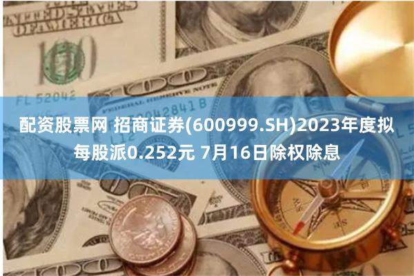 配资股票网 招商证券(600999.SH)2023年度拟每股派0.252元 7月16日除权除息