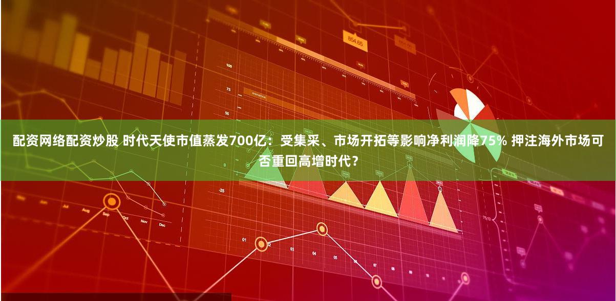 配资网络配资炒股 时代天使市值蒸发700亿：受集采、市场开拓等影响净利润降75% 押注海外市场可否重回高增时代？