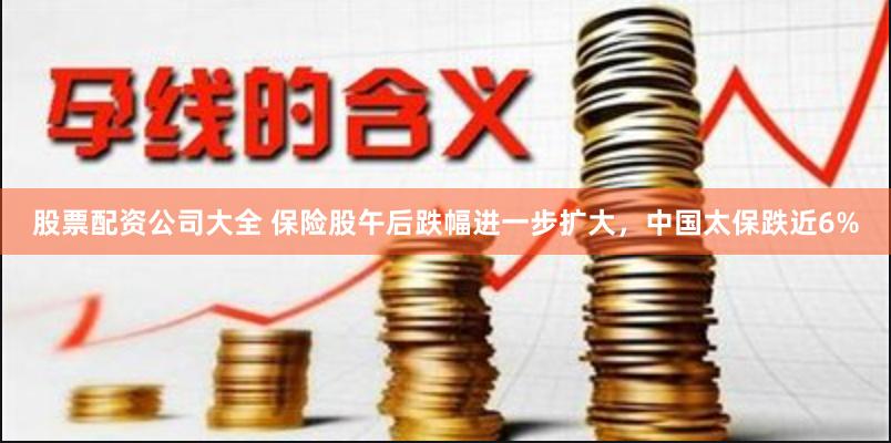 股票配资公司大全 保险股午后跌幅进一步扩大，中国太保跌近6%