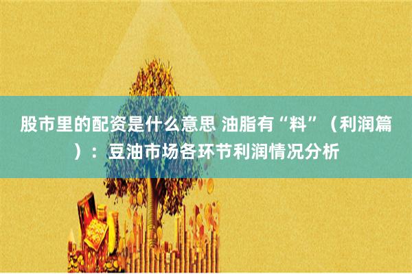 股市里的配资是什么意思 油脂有“料”（利润篇）：豆油市场各环节利润情况分析