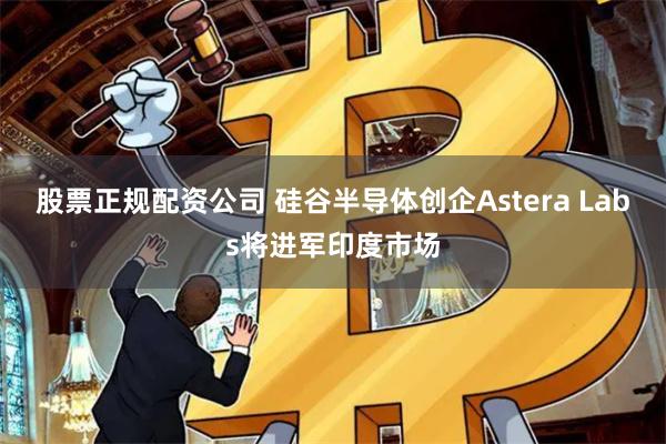 股票正规配资公司 硅谷半导体创企Astera Labs将进军印度市场