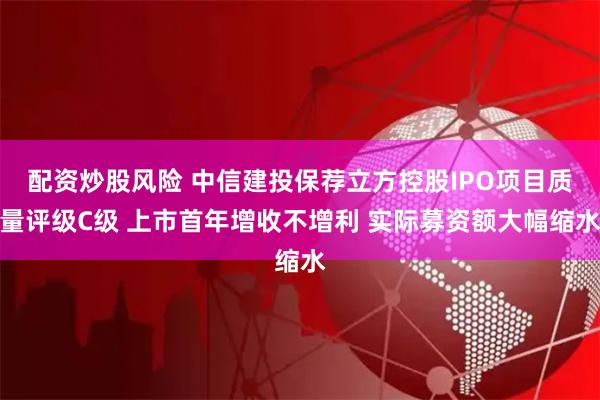 配资炒股风险 中信建投保荐立方控股IPO项目质量评级C级 上市首年增收不增利 实际募资额大幅缩水