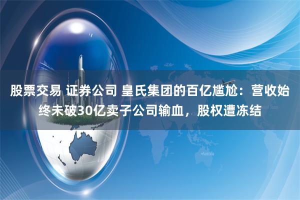 股票交易 证券公司 皇氏集团的百亿尴尬：营收始终未破30亿卖子公司输血，股权遭冻结