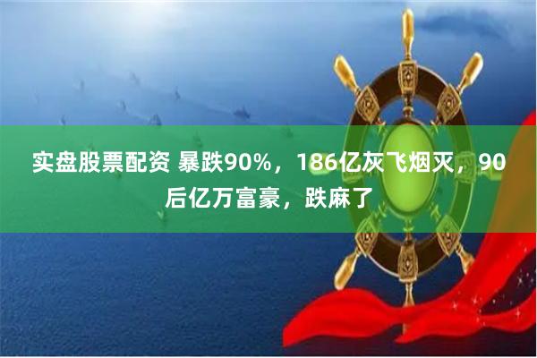 实盘股票配资 暴跌90%，186亿灰飞烟灭，90后亿万富豪，跌麻了