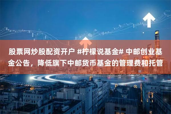 股票网炒股配资开户 #柠檬说基金# 中邮创业基金公告，降低旗下中邮货币基金的管理费和托管