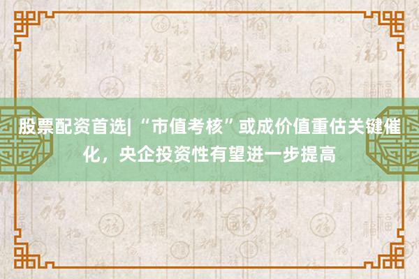 股票配资首选| “市值考核”或成价值重估关键催化，央企投资性有望进一步提高