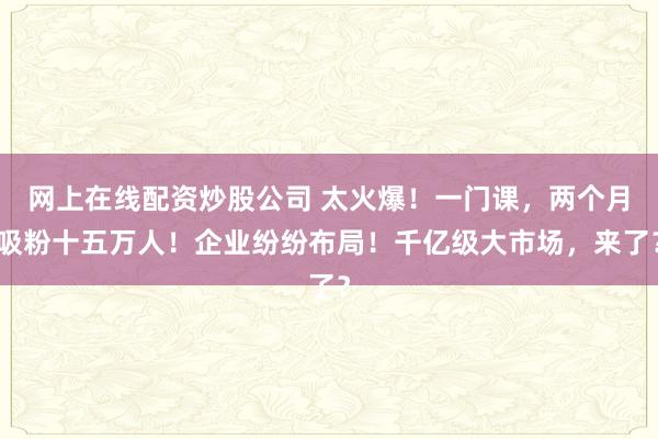 网上在线配资炒股公司 太火爆！一门课，两个月吸粉十五万人！企业纷纷布局！千亿级大市场，来了？