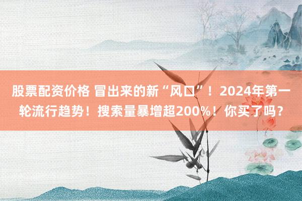 股票配资价格 冒出来的新“风口”！2024年第一轮流行趋势！搜索量暴增超200%！你买了吗？