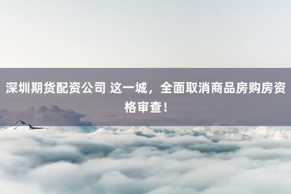 深圳期货配资公司 这一城，全面取消商品房购房资格审查！