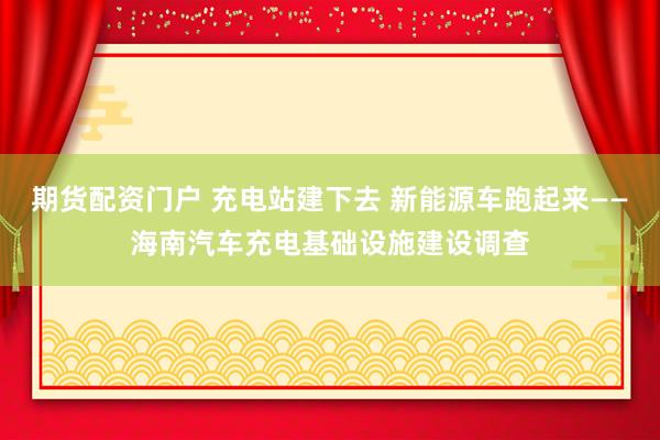 期货配资门户 充电站建下去 新能源车跑起来——海南汽车充电基础设施建设调查