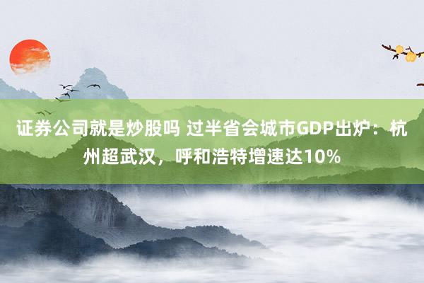 证券公司就是炒股吗 过半省会城市GDP出炉：杭州超武汉，呼和浩特增速达10%