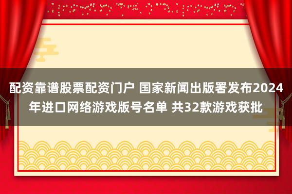 配资靠谱股票配资门户 国家新闻出版署发布2024年进口网络游戏版号名单 共32款游戏获批