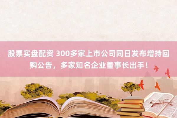 股票实盘配资 300多家上市公司同日发布增持回购公告，多家知名企业董事长出手！