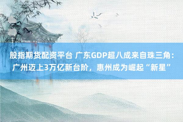 股指期货配资平台 广东GDP超八成来自珠三角：广州迈上3万亿新台阶，惠州成为崛起“新星”