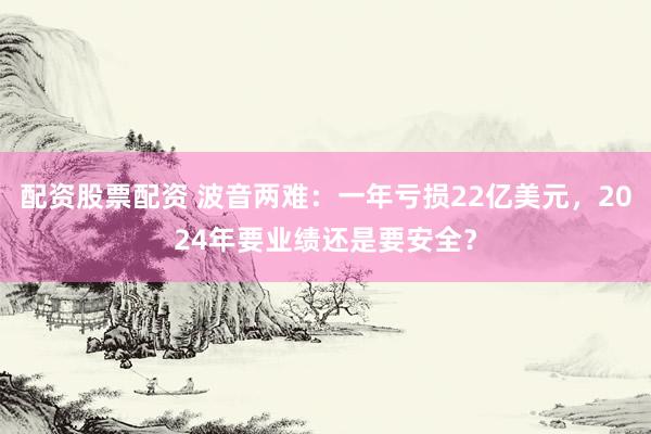 配资股票配资 波音两难：一年亏损22亿美元，2024年要业绩还是要安全？