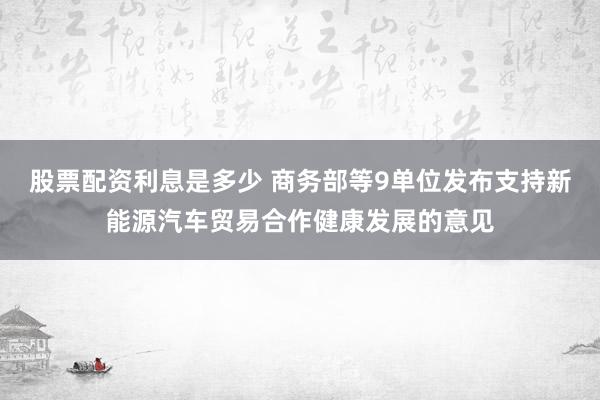 股票配资利息是多少 商务部等9单位发布支持新能源汽车贸易合作健康发展的意见