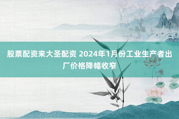 股票配资来大圣配资 2024年1月份工业生产者出厂价格降幅收窄