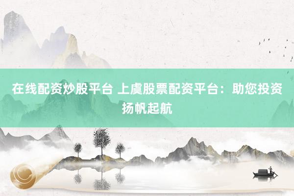 在线配资炒股平台 上虞股票配资平台：助您投资扬帆起航