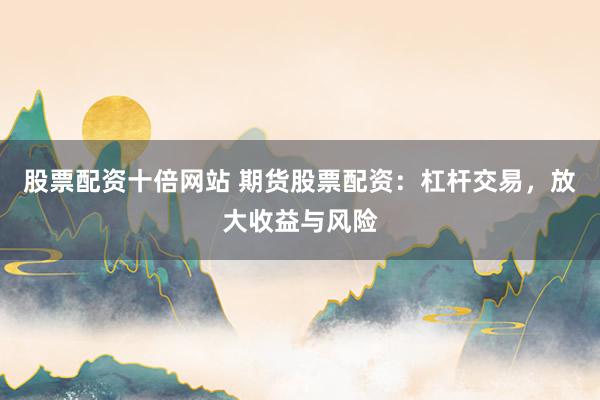 股票配资十倍网站 期货股票配资：杠杆交易，放大收益与风险