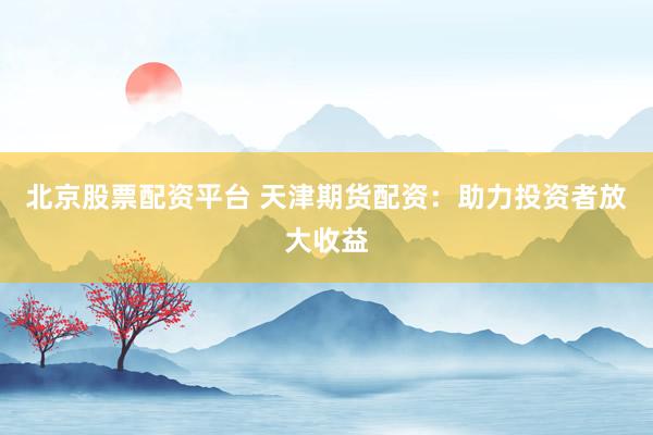 北京股票配资平台 天津期货配资：助力投资者放大收益