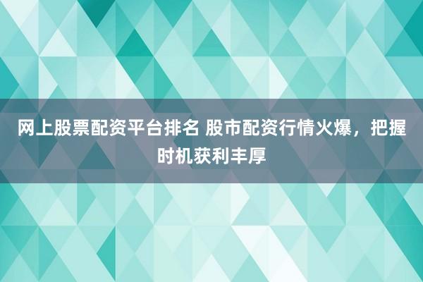 网上股票配资平台排名 股市配资行情火爆，把握时机获利丰厚