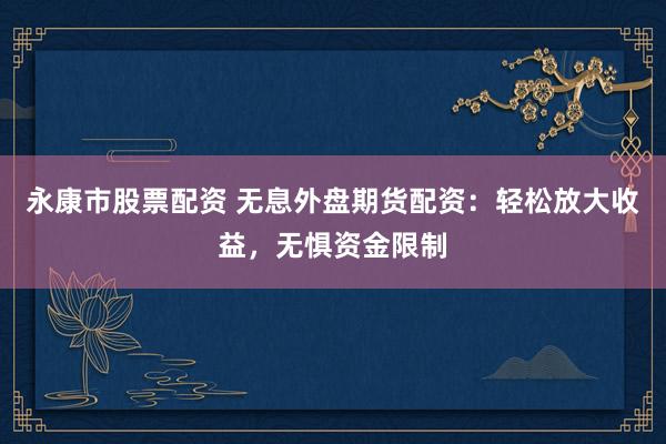 永康市股票配资 无息外盘期货配资：轻松放大收益，无惧资金限制