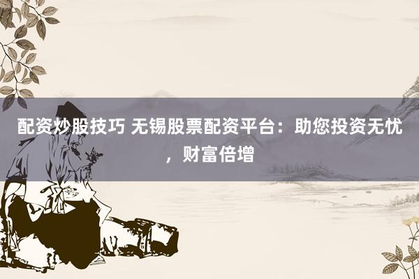 配资炒股技巧 无锡股票配资平台：助您投资无忧，财富倍增