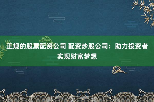 正规的股票配资公司 配资炒股公司：助力投资者实现财富梦想