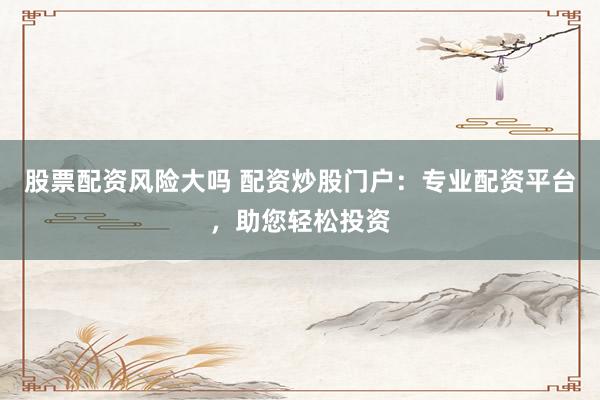 股票配资风险大吗 配资炒股门户：专业配资平台，助您轻松投资