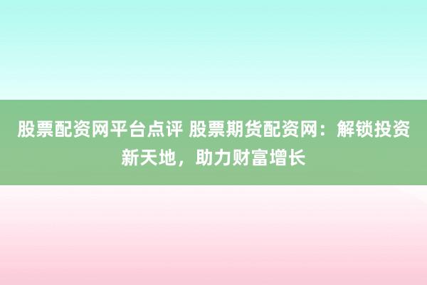 股票配资网平台点评 股票期货配资网：解锁投资新天地，助力财富增长