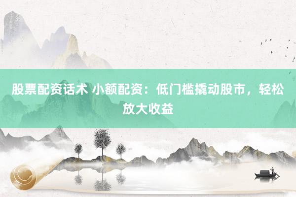 股票配资话术 小额配资：低门槛撬动股市，轻松放大收益
