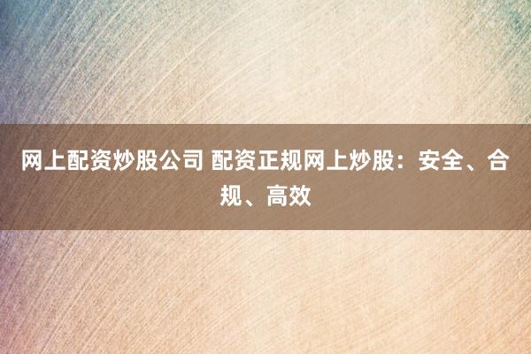 网上配资炒股公司 配资正规网上炒股：安全、合规、高效