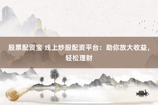 股票配资宝 线上炒股配资平台：助你放大收益，轻松理财