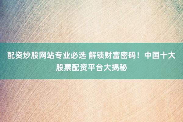 配资炒股网站专业必选 解锁财富密码！中国十大股票配资平台大揭秘