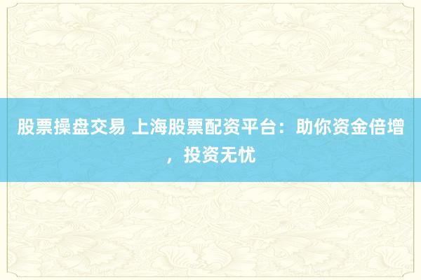 股票操盘交易 上海股票配资平台：助你资金倍增，投资无忧