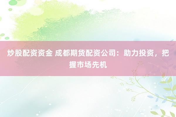 炒股配资资金 成都期货配资公司：助力投资，把握市场先机