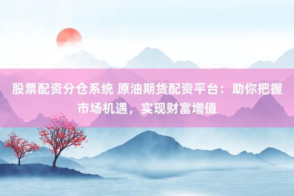 股票配资分仓系统 原油期货配资平台：助你把握市场机遇，实现财富增值