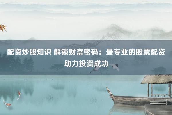 配资炒股知识 解锁财富密码：最专业的股票配资助力投资成功