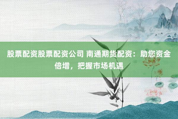 股票配资股票配资公司 南通期货配资：助您资金倍增，把握市场机遇