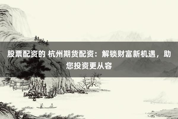 股票配资的 杭州期货配资:解锁财富新机遇,助您投资更从容