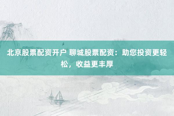 北京股票配资开户 聊城股票配资:助您投资更轻松,收益更丰厚