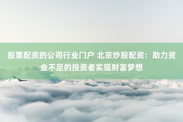股票配资的公司行业门户 北京炒股配资:助力资金不足的投资者实现财富梦想