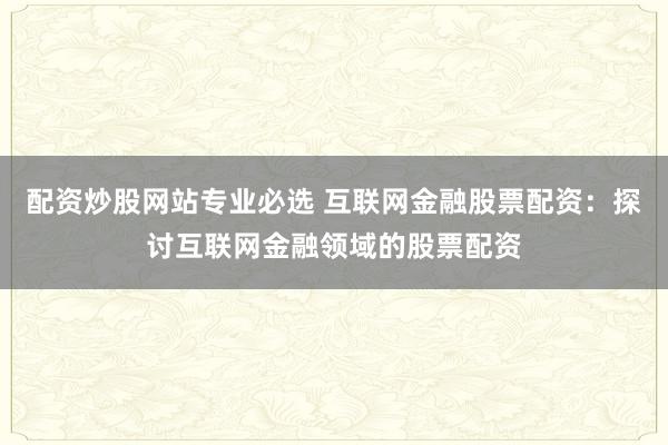 配资炒股网站专业必选 互联网金融股票配资:探讨互联网金融领域的股票配资