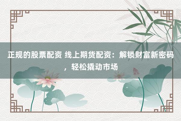 正规的股票配资 线上期货配资:解锁财富新密码,轻松撬动市场