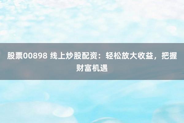 股票00898 线上炒股配资:轻松放大收益,把握财富机遇